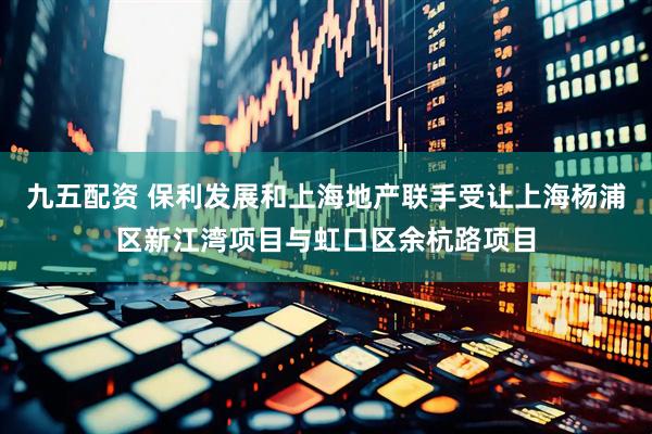九五配资 保利发展和上海地产联手受让上海杨浦区新江湾项目与虹口区余杭路项目