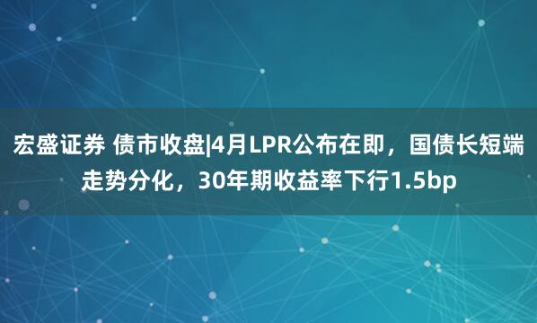 宏盛证券 债市收盘|4月LPR公布在即，国债长短端走势分化，30年期收益率下行1.5bp