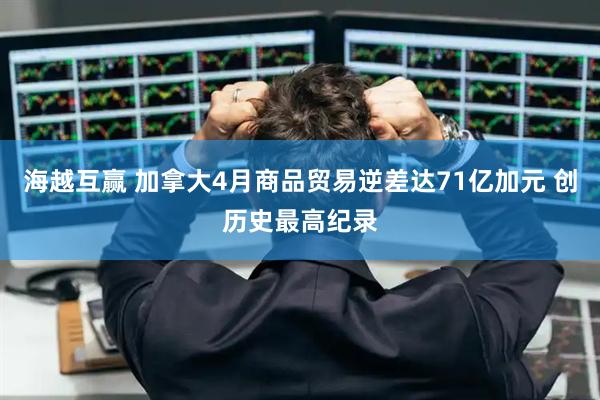 海越互赢 加拿大4月商品贸易逆差达71亿加元 创历史最高纪录