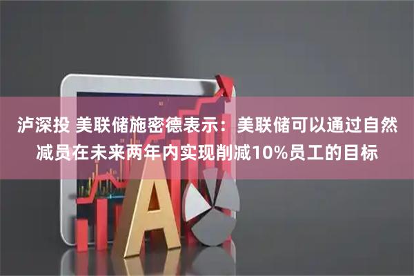 泸深投 美联储施密德表示：美联储可以通过自然减员在未来两年内实现削减10%员工的目标