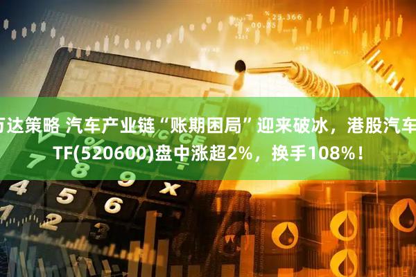 万达策略 汽车产业链“账期困局”迎来破冰，港股汽车ETF(520600)盘中涨超2%，换手108%！