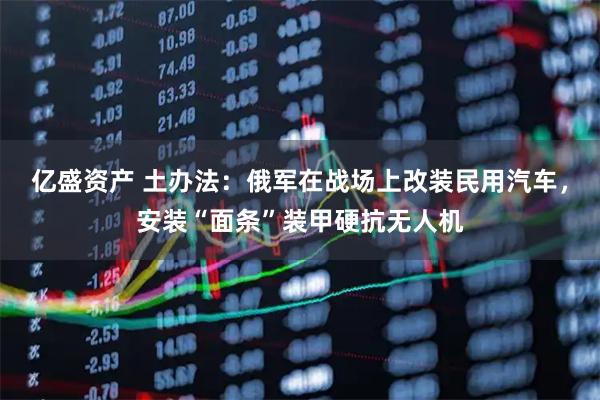 亿盛资产 土办法：俄军在战场上改装民用汽车，安装“面条”装甲硬抗无人机