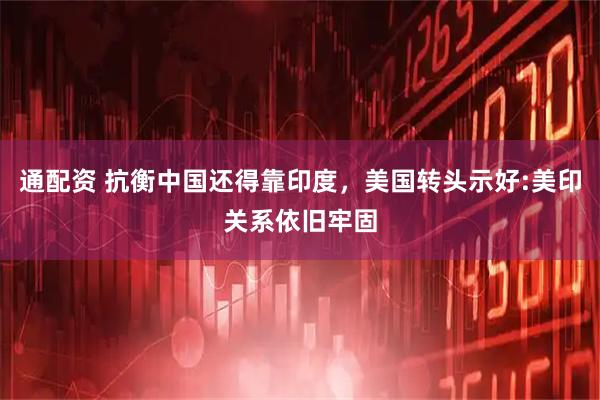 通配资 抗衡中国还得靠印度，美国转头示好:美印关系依旧牢固