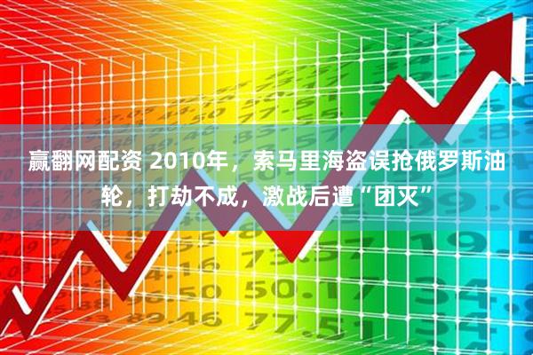 赢翻网配资 2010年，索马里海盗误抢俄罗斯油轮，打劫不成，激战后遭“团灭”