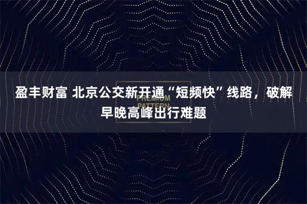 盈丰财富 北京公交新开通“短频快”线路,破解早晚高峰出行难题