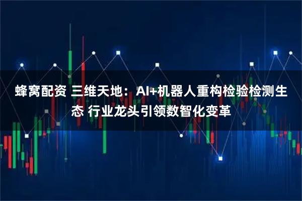 蜂窝配资 三维天地：AI+机器人重构检验检测生态 行业龙头引领数智化变革