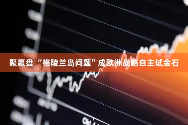 聚赢盘 “格陵兰岛问题”成欧洲战略自主试金石