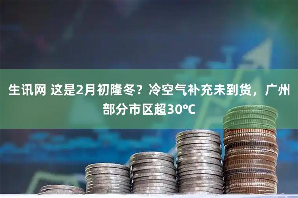 生讯网 这是2月初隆冬？冷空气补充未到货，广州部分市区超30℃