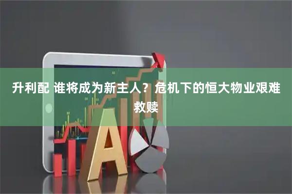 升利配 谁将成为新主人？危机下的恒大物业艰难救赎