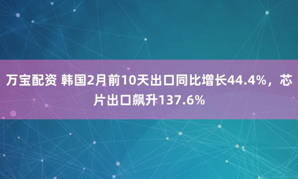 万宝配资 韩国2月前10天出口同比增长44.4%，芯片出口飙升137.6%