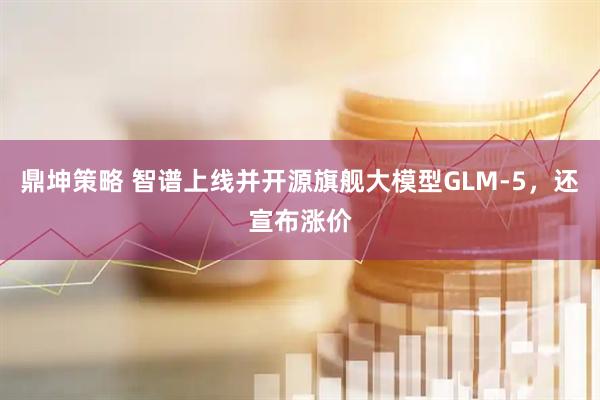 鼎坤策略 智谱上线并开源旗舰大模型GLM-5，还宣布涨价