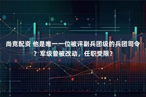 尚竞配资 他是唯一一位被评副兵团级的兵团司令？军级曾被改动，任职受限？