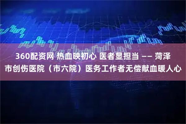360配资网 热血映初心 医者显担当 —— 菏泽市创伤医院（市六院）医务工作者无偿献血暖人心
