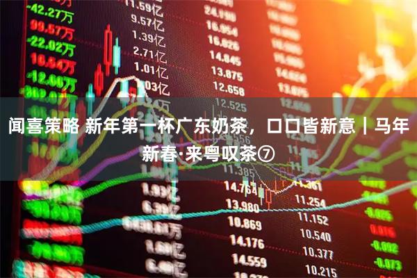 闻喜策略 新年第一杯广东奶茶，口口皆新意｜马年新春·来粤叹茶⑦