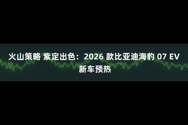 火山策略 紫定出色：2026 款比亚迪海豹 07 EV 新车预热