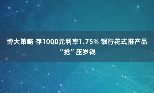 博大策略 存1000元利率1.75% 银行花式推产品“抢”压岁钱