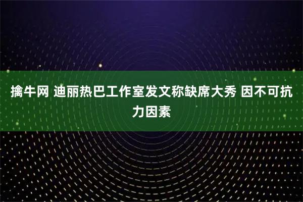 擒牛网 迪丽热巴工作室发文称缺席大秀 因不可抗力因素