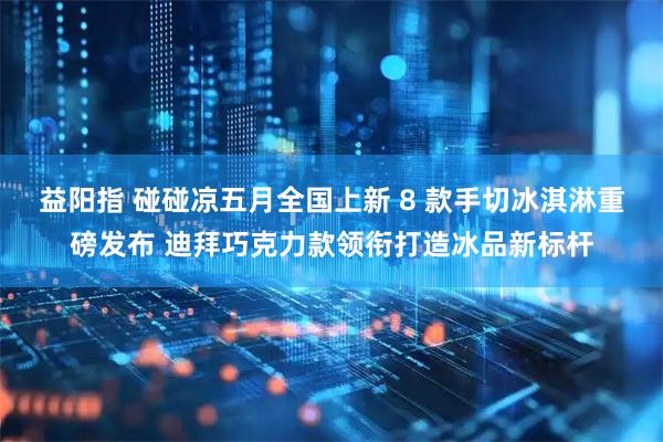 益阳指 碰碰凉五月全国上新 8 款手切冰淇淋重磅发布 迪拜巧克力款领衔打造冰品新标杆