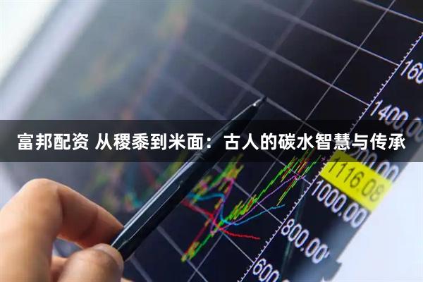 富邦配资 从稷黍到米面：古人的碳水智慧与传承