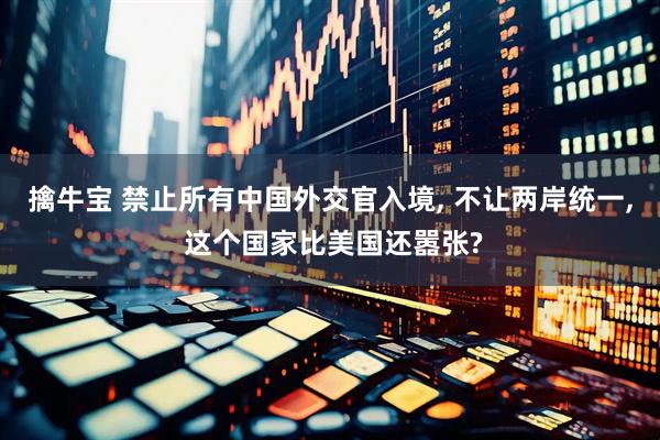 擒牛宝 禁止所有中国外交官入境, 不让两岸统一, 这个国家比美国还嚣张?