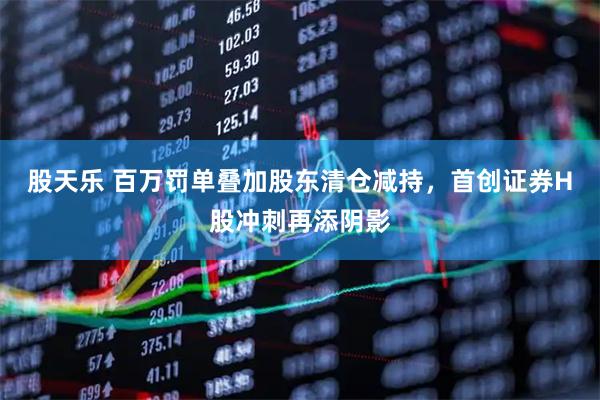 股天乐 百万罚单叠加股东清仓减持，首创证券H股冲刺再添阴影
