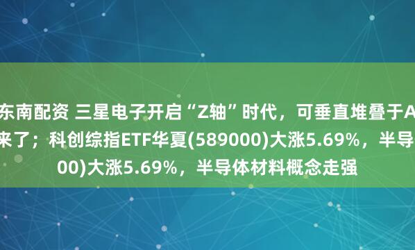 东南配资 三星电子开启“Z轴”时代，可垂直堆叠于AI芯片的HBM要来了；科创综指ETF华夏(589000)大涨5.69%，半导体材料概念走强