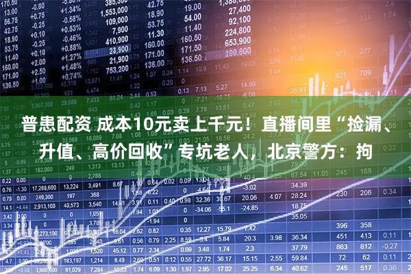 普患配资 成本10元卖上千元！直播间里“捡漏、升值、高价回收”专坑老人，北京警方：拘