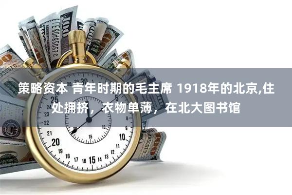策略资本 青年时期的毛主席 1918年的北京,住处拥挤，衣物单薄，在北大图书馆